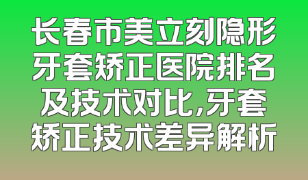 长春市美立刻隐形牙套矫正医院排名及技术对比，牙套矫正技术差异解析