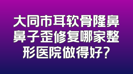 大同市耳软骨隆鼻鼻子歪修复哪家整形医院做得好？