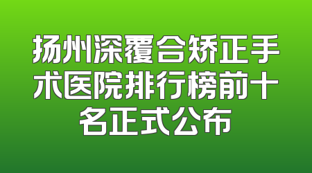 扬州深覆合矫正手术医院排行榜前十名正式公布