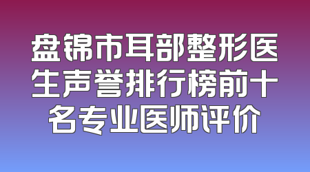 盘锦市耳部整形医生声誉排行榜前十名专业医师评价