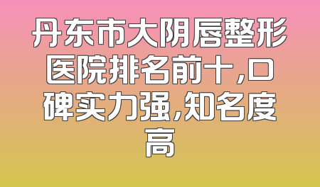 丹东市大阴唇整形医院排名前十，口碑实力强，知名度高