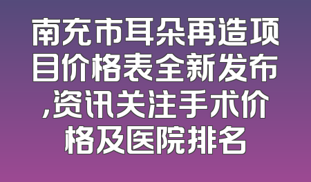 南充市耳朵再造项目价格表全新发布，资讯关注手术价格及医院排名