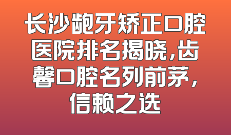 长沙龅牙矫正口腔医院排名揭晓，齿馨口腔名列前茅，信赖之选