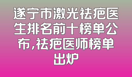 遂宁市激光祛疤医生排名前十榜单公布，祛疤医师榜单出炉