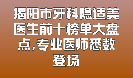 揭阳市牙科隐适美医生前十榜单大盘点，专业医师悉数登场