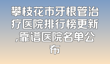 攀枝花市牙根管治疗医院排行榜更新，靠谱医院名单公布