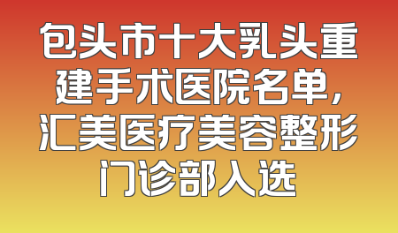 包头市十大乳头重建手术医院名单，汇美医疗美容整形门诊部入选