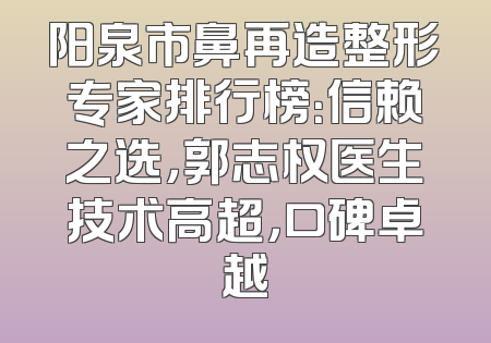 阳泉市鼻再造整形专家排行榜：信赖之选，郭志权医生技术高超，口碑卓越
