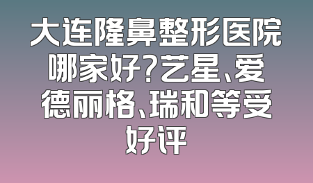 大连隆鼻整形医院哪家好？艺星、爱德丽格、瑞和等受好评