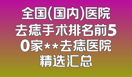 全国（国内）医院去痣手术排名前50家**去痣医院精选汇总