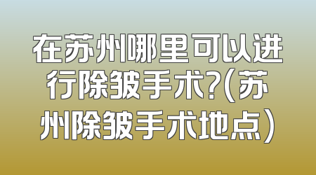 在苏州哪里可以进行除皱手术？(苏州除皱手术地点)