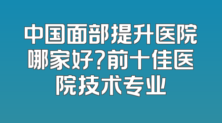 中国面部提升医院哪家好？前十佳医院技术专业