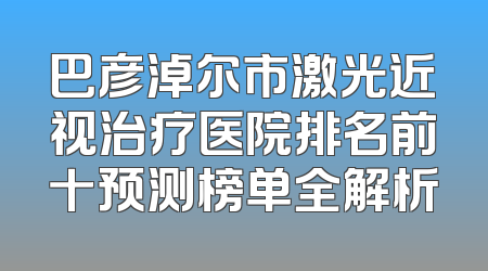 巴彦淖尔市激光近视治疗医院排名前十预测榜单全解析