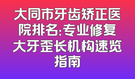 大同市牙齿矫正医院排名：专业修复大牙歪长机构速览指南