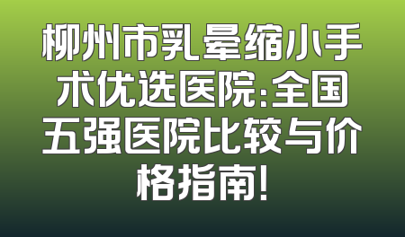 柳州市乳晕缩小手术优选医院：全国五强医院比较与价格指南！