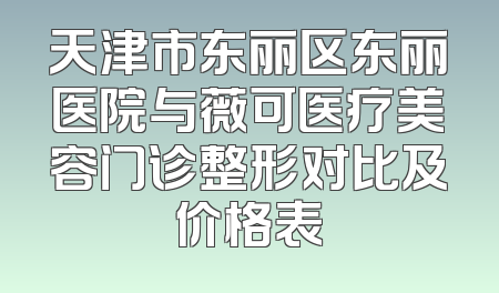 天津市东丽区东丽医院与薇可医疗美容门诊整形对比及价格表