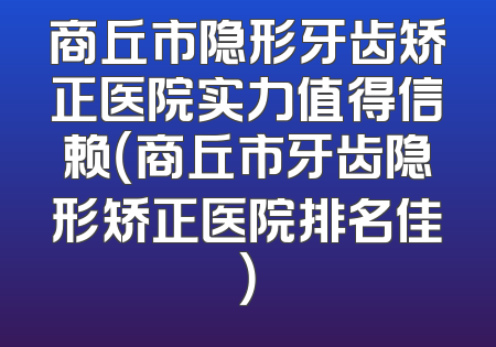 商丘市隐形牙齿矫正医院实力值得信赖（商丘市牙齿隐形矫正医院排名佳）