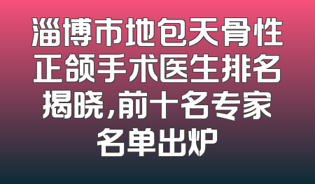 淄博市地包天骨性正颌手术医生排名揭晓，前十名专家名单出炉