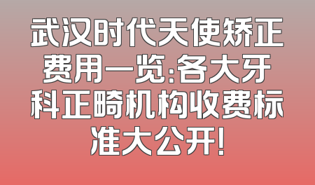武汉时代天使矫正费用一览：各大牙科正畸机构收费标准大公开！