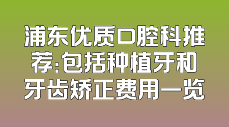 浦东优质口腔科推荐：包括种植牙和牙齿矫正费用一览