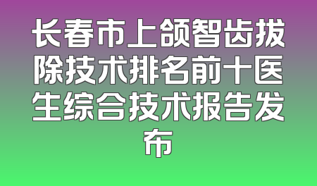 长春市上颌智齿拔除技术排名前十医生综合技术报告发布