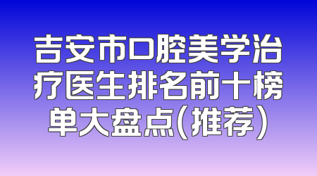 吉安市口腔美学治疗医生排名前十榜单大盘点（推荐）