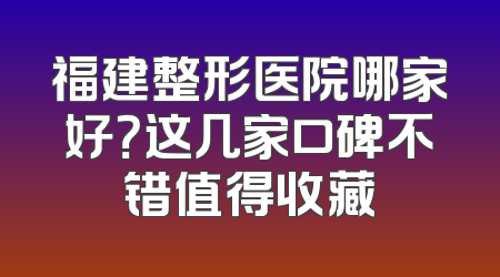 福建整形医院哪家好？这几家口碑不错值得收藏