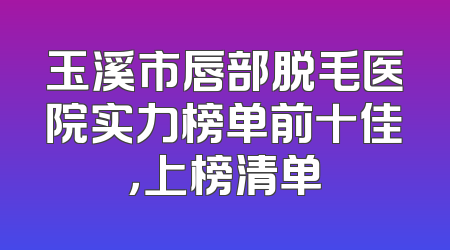 玉溪市唇部脱毛医院实力榜单前十佳，上榜清单