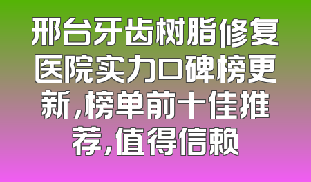 邢台牙齿树脂修复医院实力口碑榜更新，榜单前十佳推荐，值得信赖