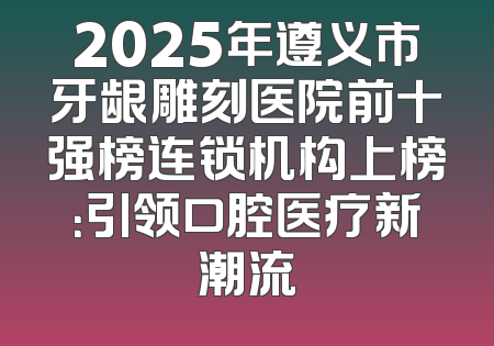 2025年遵义市牙龈雕刻医院前十强榜连锁机构上榜：引领口腔医疗新潮流