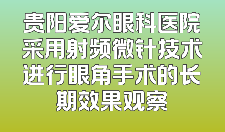 贵阳爱尔眼科医院采用射频微针技术进行眼角手术的长期效果观察