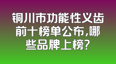 铜川市功能性义齿前十榜单公布，哪些品牌上榜？