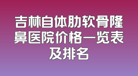 吉林自体肋软骨隆鼻医院价格一览表及排名