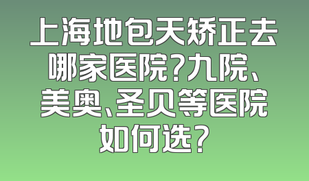 上海地包天矫正去哪家医院？九院、美奥、圣贝等医院如何选？