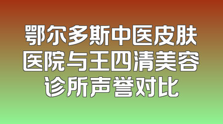 鄂尔多斯中医皮肤医院与王四清美容诊所声誉对比