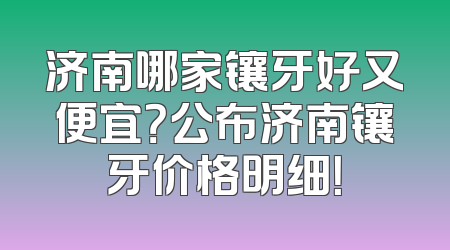 济南哪家镶牙好又便宜？公布济南镶牙价格明细！