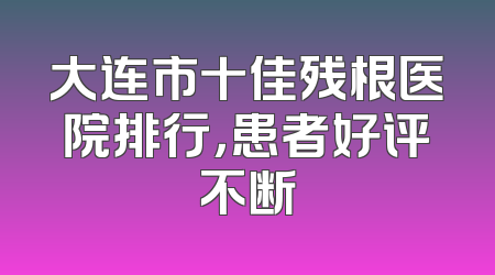 大连市十佳残根医院排行，患者好评不断