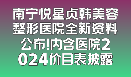 南宁悦星贞韩美容整形医院全新资料公布！内含医院2024价目表披露