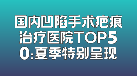 国内凹陷手术疤痕治疗医院TOP50：夏季特别呈现