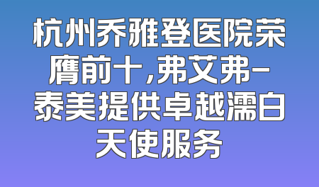 杭州乔雅登医院荣膺前十，弗艾弗-泰美提供卓越濡白天使服务