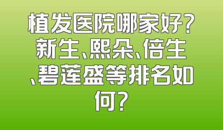 植发医院哪家好？新生、熙朵、倍生、碧莲盛等排名如何？