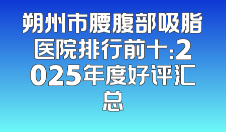 朔州市腰腹部吸脂医院排行前十：2025年度好评汇总