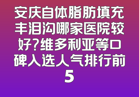 安庆自体脂肪填充丰泪沟哪家医院较好？维多利亚等口碑入选人气排行前5