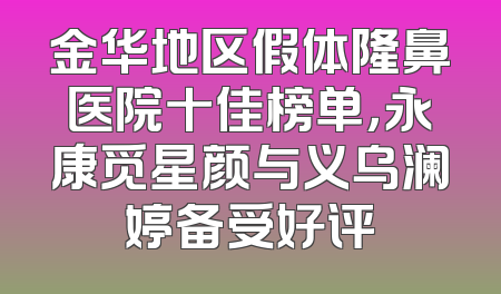 金华地区假体隆鼻医院十佳榜单，永康觅星颜与义乌澜婷备受好评
