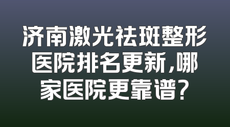 济南激光祛斑整形医院排名更新，哪家医院更靠谱？
