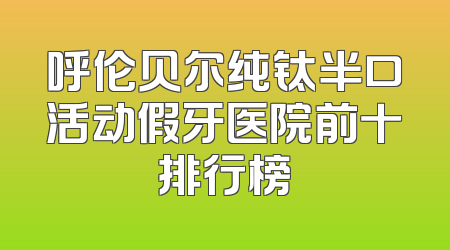 呼伦贝尔纯钛半口活动假牙医院前十排行榜