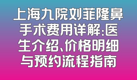 上海九院刘菲隆鼻手术费用详解：医生介绍、价格明细与预约流程指南