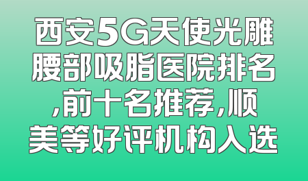 西安5G天使光雕腰部吸脂医院排名，前十名推荐，顺美等好评机构入选