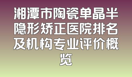 湘潭市陶瓷单晶半隐形矫正医院排名及机构专业评价概览