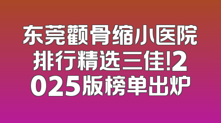 东莞颧骨缩小医院排行精选三佳！2025版榜单出炉
